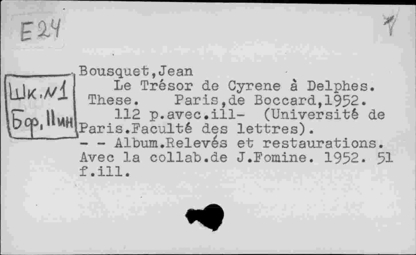 ﻿£14
Bousquet,Jean
Le Trésor de Gyrene â Delphes.
These. Paris,de Boccard,1952.
112 p.avec.ill- (Université de (Par is.Faculté des lettres).
- - Album.Relevés et restaurations.
Avec la collab.de J.Foraine. 1952. 51 f.ill.